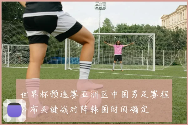 世界杯预选赛亚洲区中国男足赛程公布关键战对阵韩国时间确定
