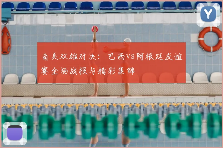 南美双雄对决：巴西vs阿根廷友谊赛全场战报与精彩集锦