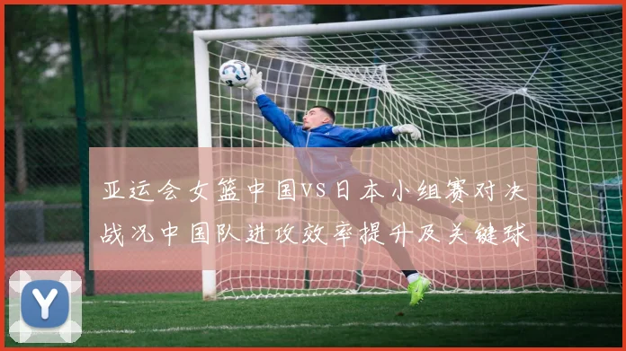 亚运会女篮中国vs日本小组赛对决战况中国队进攻效率提升及关键球处理看点