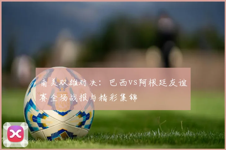 南美双雄对决：巴西vs阿根廷友谊赛全场战报与精彩集锦