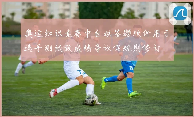 奥运知识竞赛中自动答题软件用于选手测试致成绩争议促规则修订