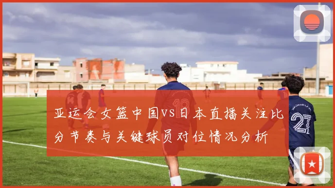 亚运会女篮中国vs日本直播关注比分节奏与关键球员对位情况分析