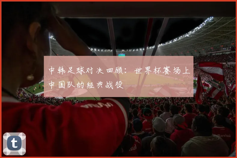 中韩足球对决回顾：世界杯赛场上中国队的经典战役