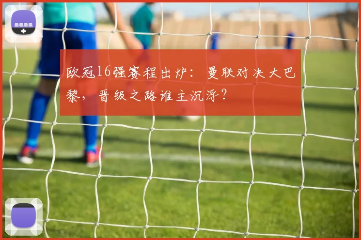 欧冠16强赛程出炉：曼联对决大巴黎，晋级之路谁主沉浮？