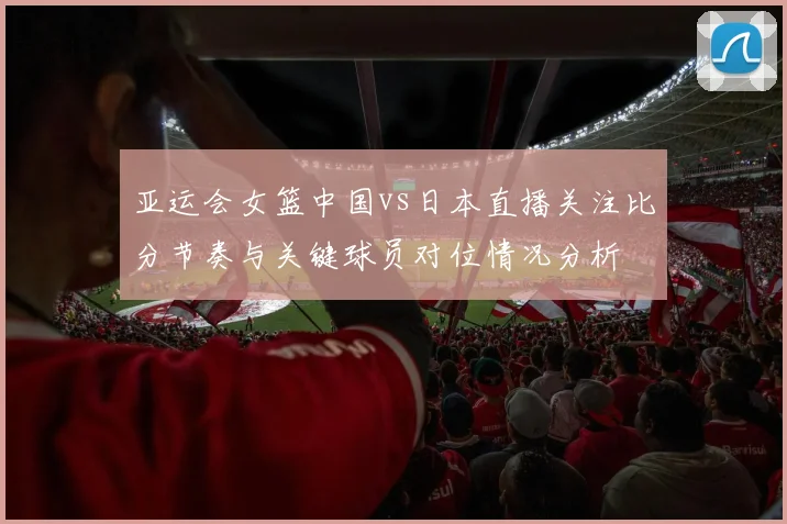 亚运会女篮中国vs日本直播关注比分节奏与关键球员对位情况分析