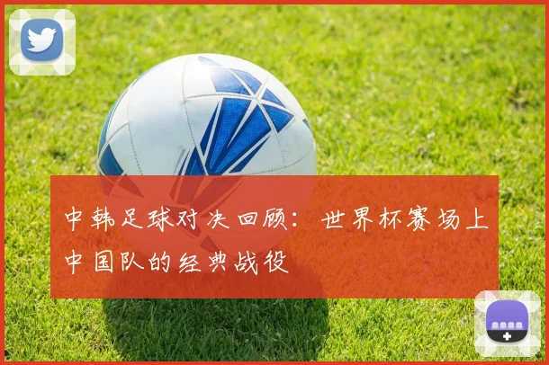 中韩足球对决回顾：世界杯赛场上中国队的经典战役