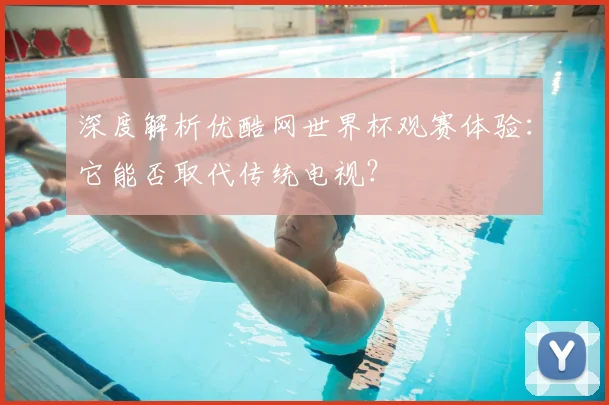 深度解析优酷网世界杯观赛体验：它能否取代传统电视？