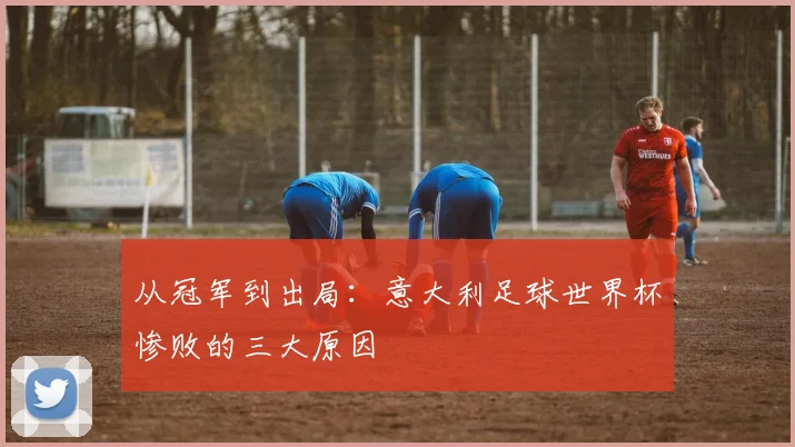 从冠军到出局：意大利足球世界杯惨败的三大原因