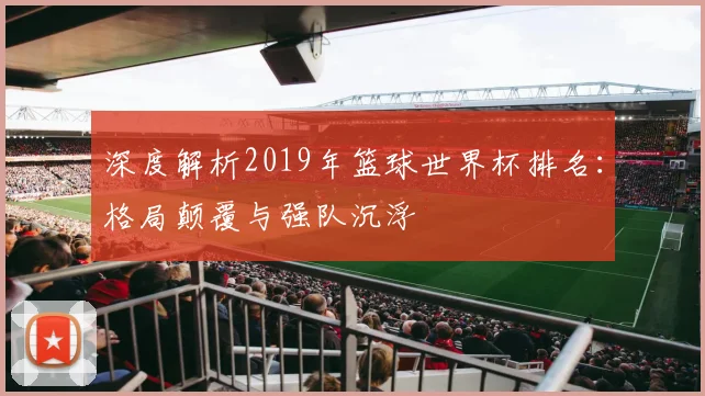 深度解析2019年篮球世界杯排名：格局颠覆与强队沉浮