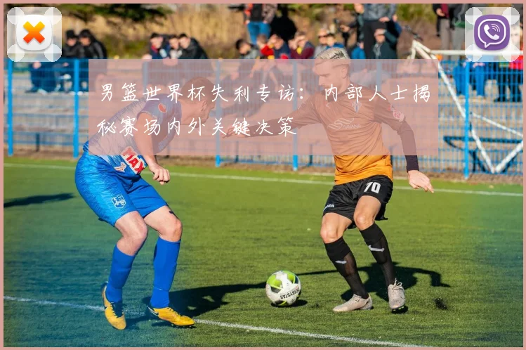 男篮世界杯失利专访:内部人士揭秘赛场内外关键决策