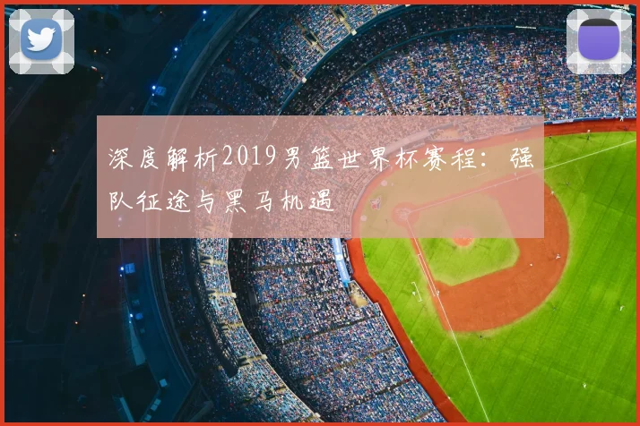深度解析2019男篮世界杯赛程：强队征途与黑马机遇