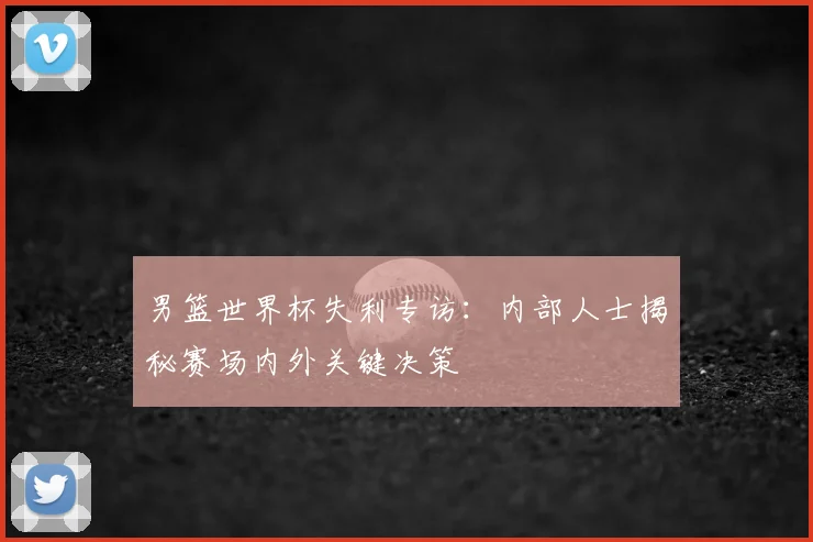 男篮世界杯失利专访：内部人士揭秘赛场内外关键决策