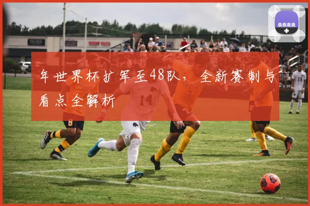 年世界杯扩军至48队，全新赛制与看点全解析