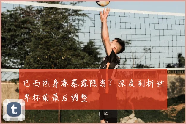 巴西热身赛暴露隐患？深度剖析世界杯前最后调整