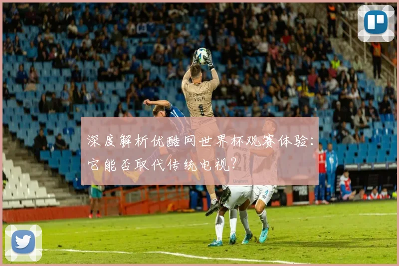 深度解析优酷网世界杯观赛体验:它能否取代传统电视?