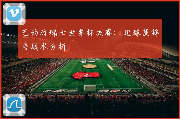 巴西对瑞士世界杯决赛：进球集锦与战术分析