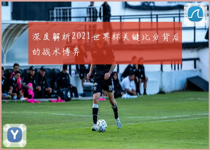 深度解析2021世界杯关键比分背后的战术博弈