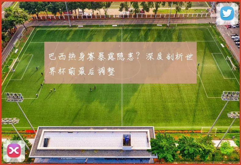 巴西热身赛暴露隐患？深度剖析世界杯前最后调整