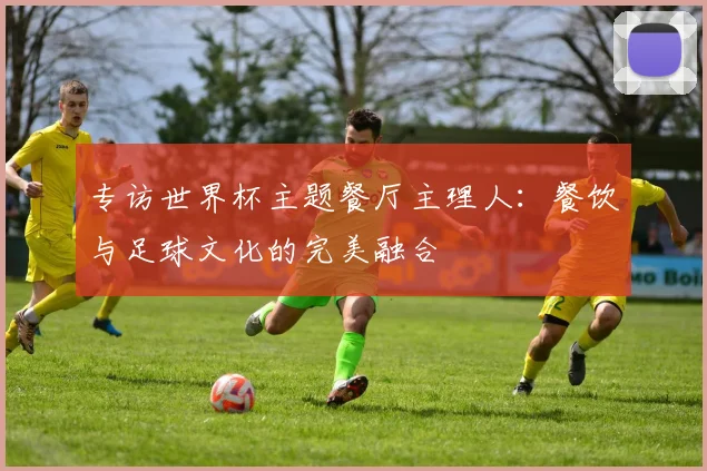 专访世界杯主题餐厅主理人:餐饮与足球文化的完美融合
